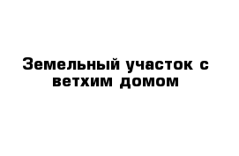 Земельный участок с ветхим домом